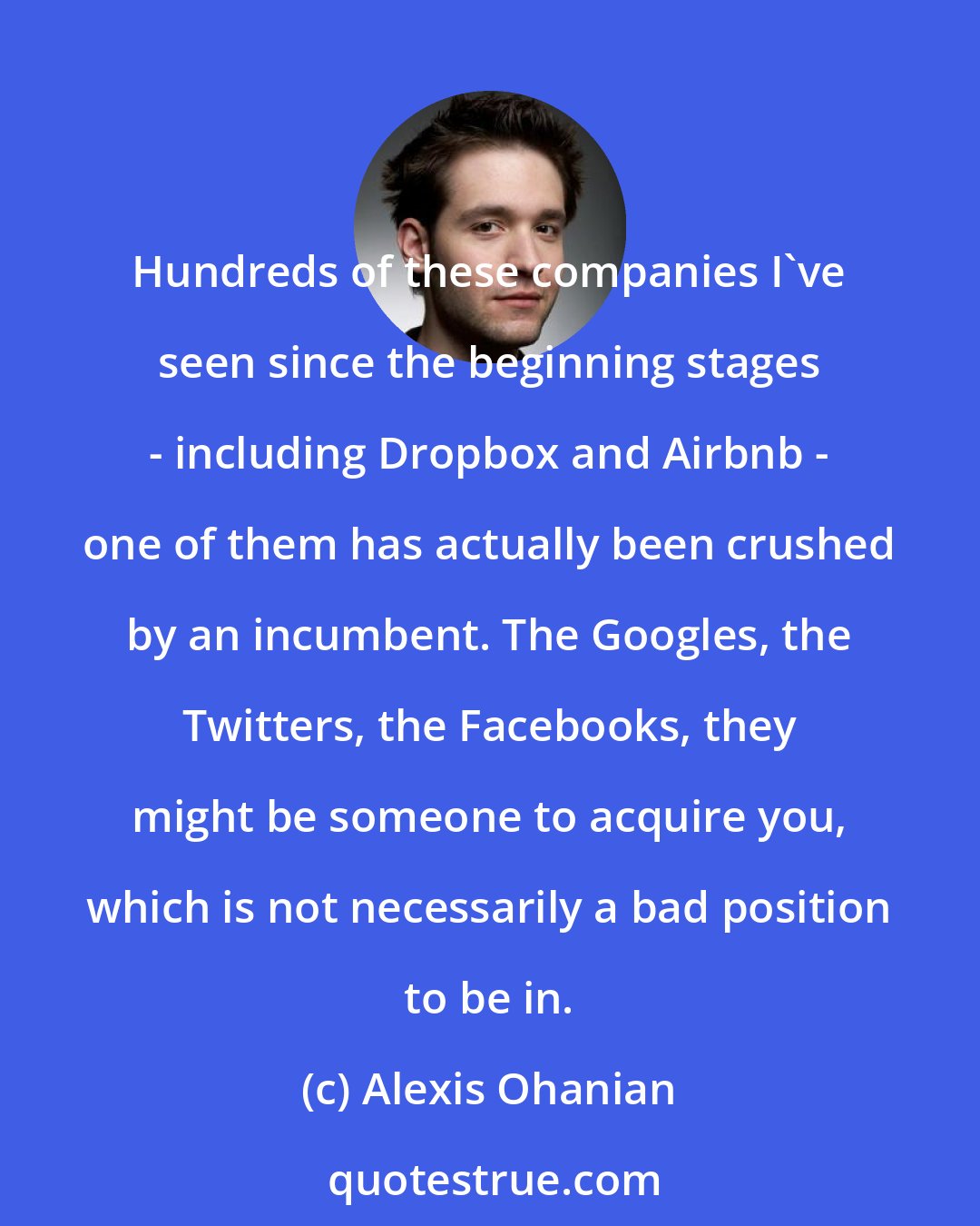 Alexis Ohanian: Hundreds of these companies I've seen since the beginning stages - including Dropbox and Airbnb - one of them has actually been crushed by an incumbent. The Googles, the Twitters, the Facebooks, they might be someone to acquire you, which is not necessarily a bad position to be in.