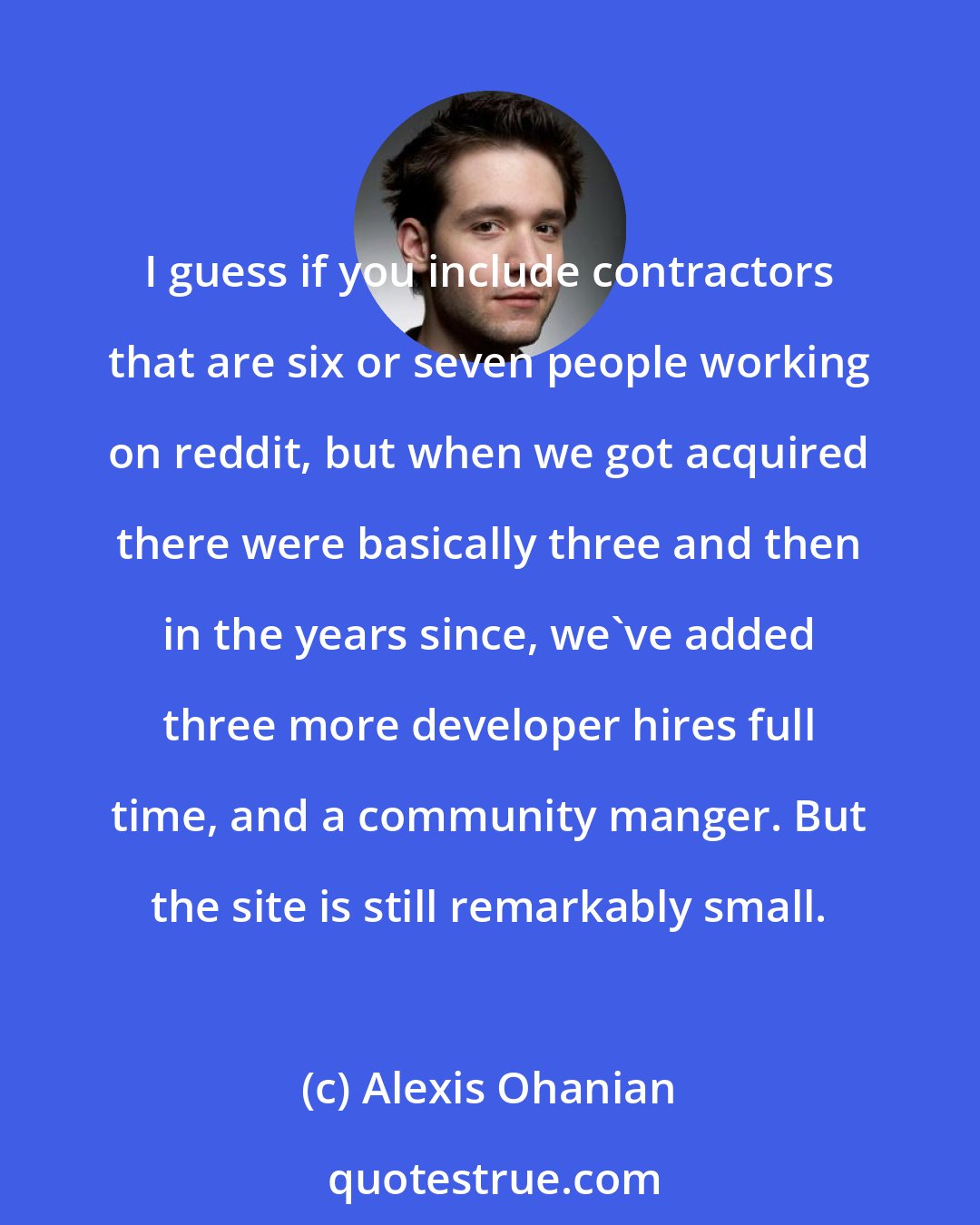 Alexis Ohanian: I guess if you include contractors that are six or seven people working on reddit, but when we got acquired there were basically three and then in the years since, we've added three more developer hires full time, and a community manger. But the site is still remarkably small.