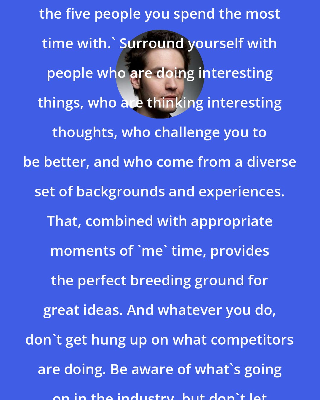 Alexis Ohanian: I often think of a quote from entrepreneur Jim Rohn: 'You are the average of the five people you spend the most time with.' Surround yourself with people who are doing interesting things, who are thinking interesting thoughts, who challenge you to be better, and who come from a diverse set of backgrounds and experiences. That, combined with appropriate moments of 'me' time, provides the perfect breeding ground for great ideas. And whatever you do, don't get hung up on what competitors are doing. Be aware of what's going on in the industry, but don't let it dictate your own creative process.