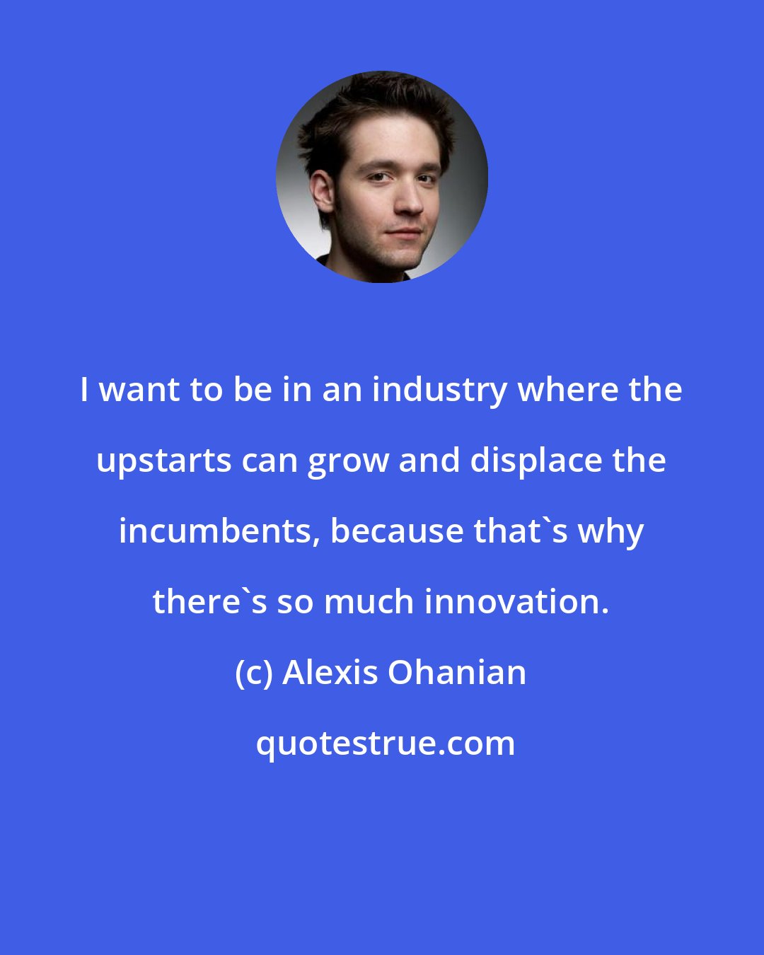 Alexis Ohanian: I want to be in an industry where the upstarts can grow and displace the incumbents, because that's why there's so much innovation.