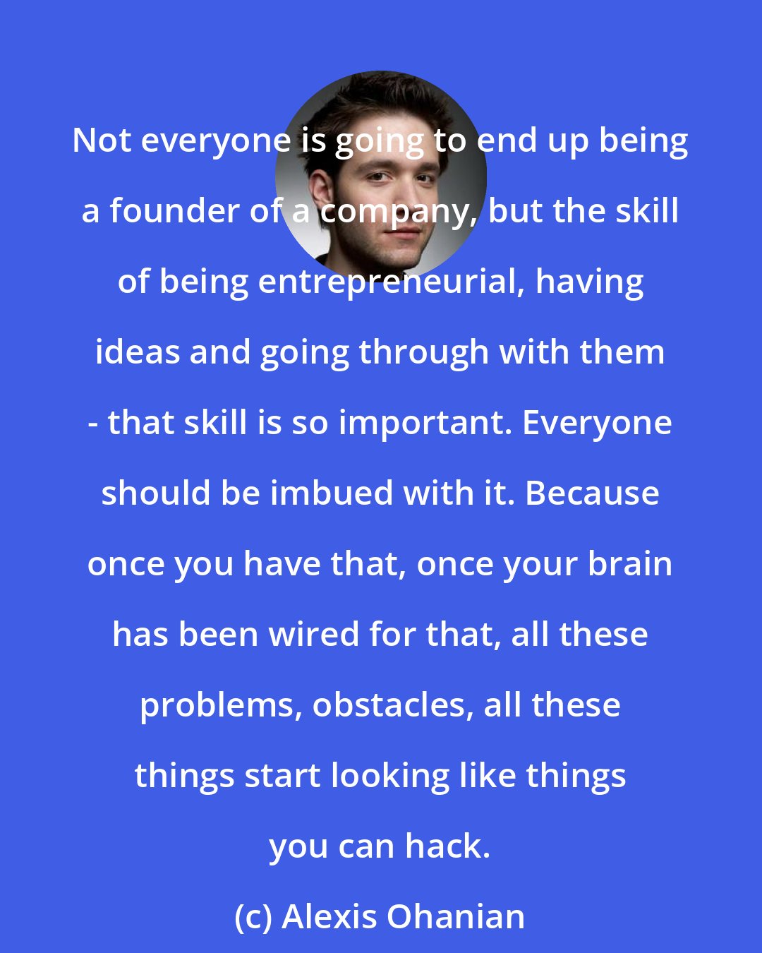 Alexis Ohanian: Not everyone is going to end up being a founder of a company, but the skill of being entrepreneurial, having ideas and going through with them - that skill is so important. Everyone should be imbued with it. Because once you have that, once your brain has been wired for that, all these problems, obstacles, all these things start looking like things you can hack.