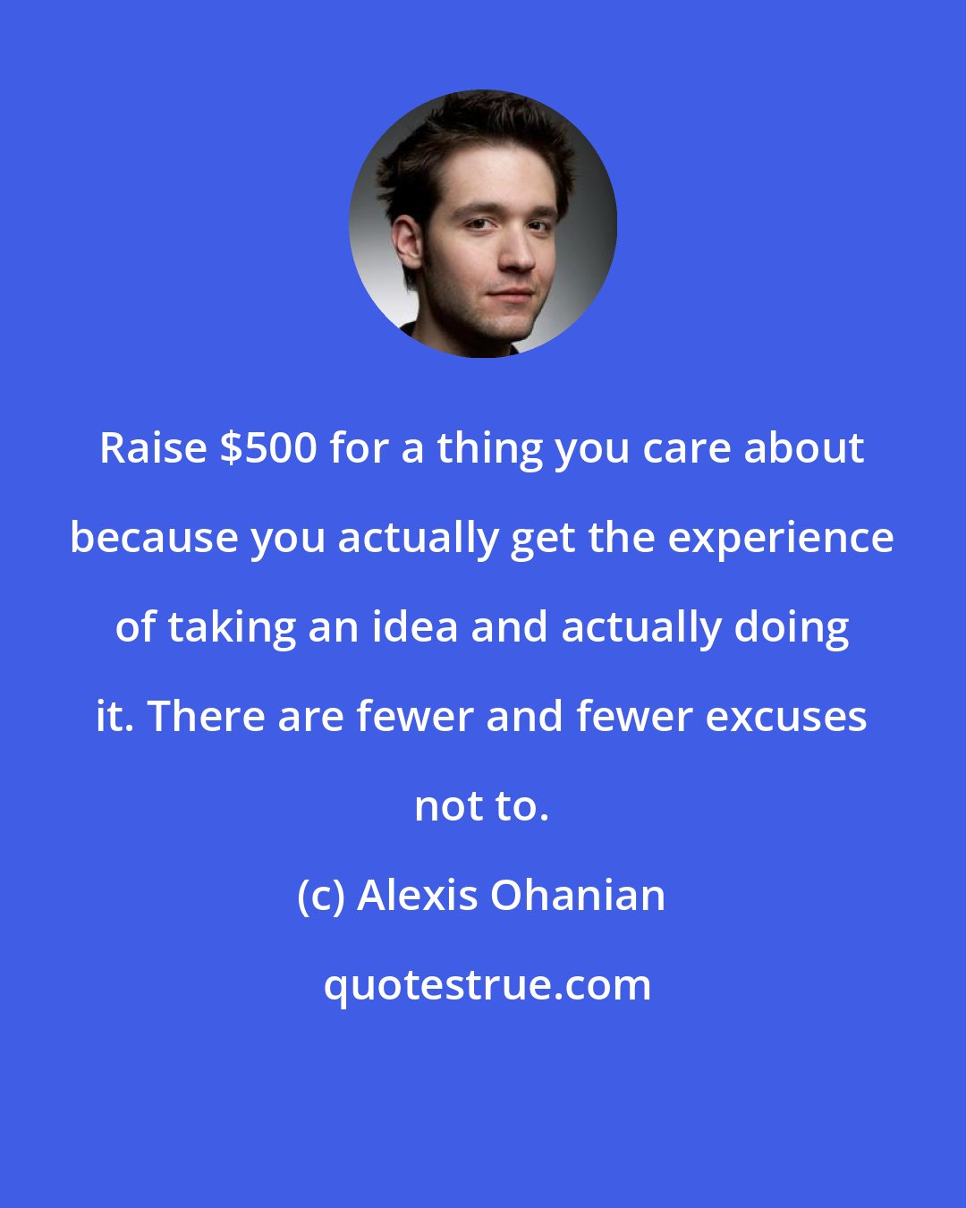 Alexis Ohanian: Raise $500 for a thing you care about because you actually get the experience of taking an idea and actually doing it. There are fewer and fewer excuses not to.