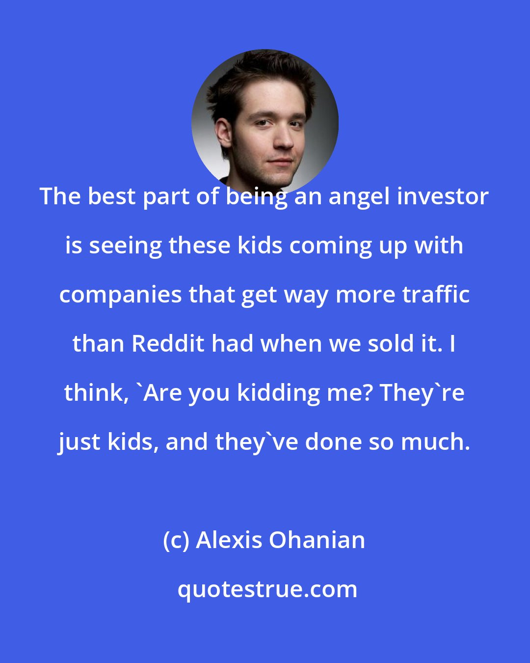 Alexis Ohanian: The best part of being an angel investor is seeing these kids coming up with companies that get way more traffic than Reddit had when we sold it. I think, 'Are you kidding me? They're just kids, and they've done so much.