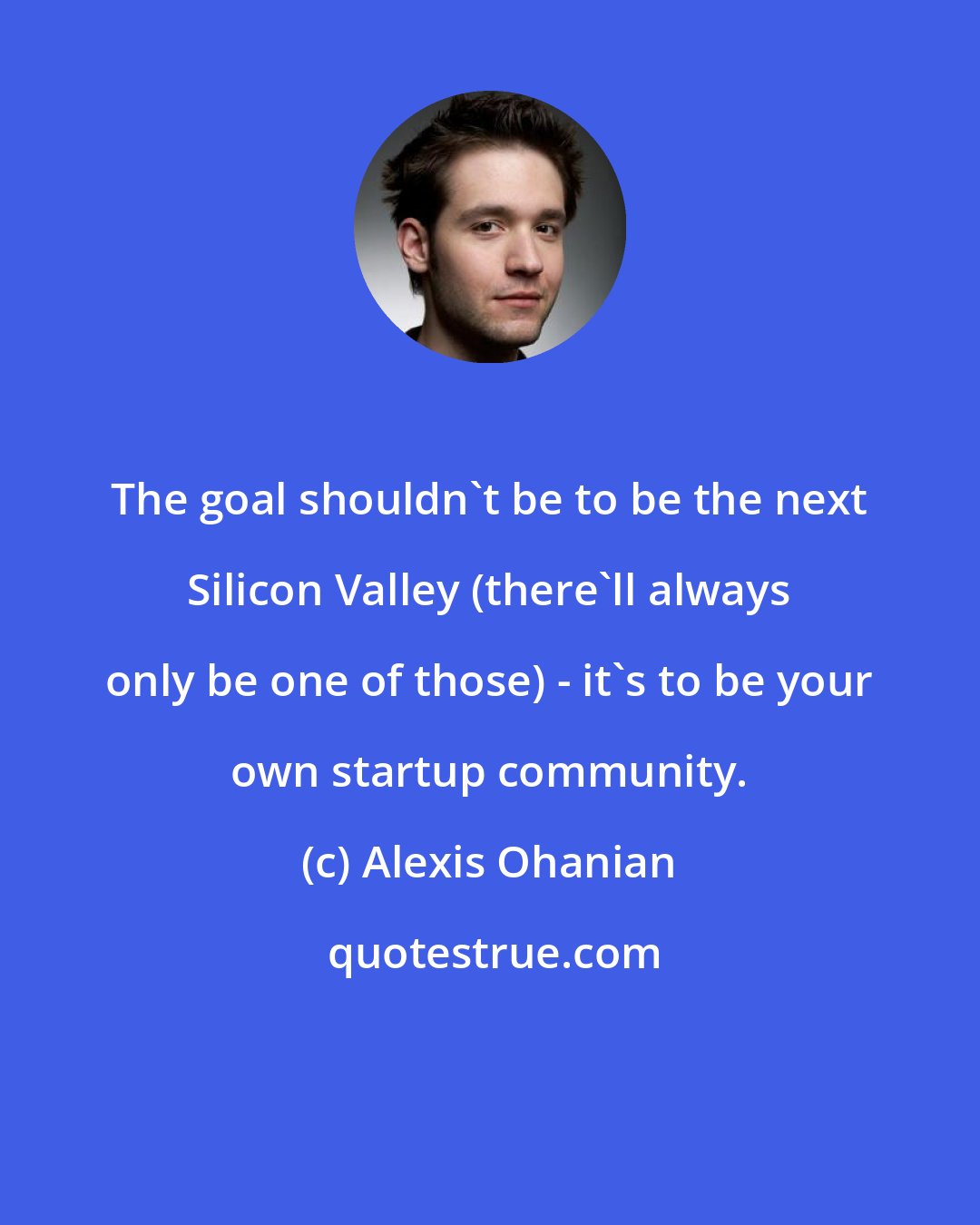 Alexis Ohanian: The goal shouldn't be to be the next Silicon Valley (there'll always only be one of those) - it's to be your own startup community.