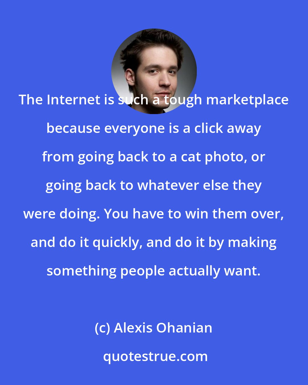 Alexis Ohanian: The Internet is such a tough marketplace because everyone is a click away from going back to a cat photo, or going back to whatever else they were doing. You have to win them over, and do it quickly, and do it by making something people actually want.