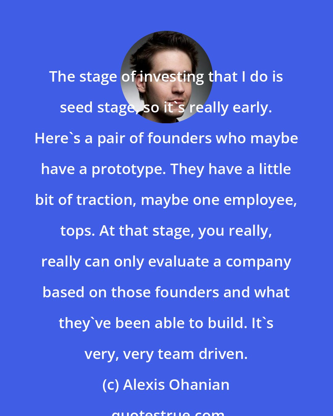 Alexis Ohanian: The stage of investing that I do is seed stage, so it's really early. Here's a pair of founders who maybe have a prototype. They have a little bit of traction, maybe one employee, tops. At that stage, you really, really can only evaluate a company based on those founders and what they've been able to build. It's very, very team driven.