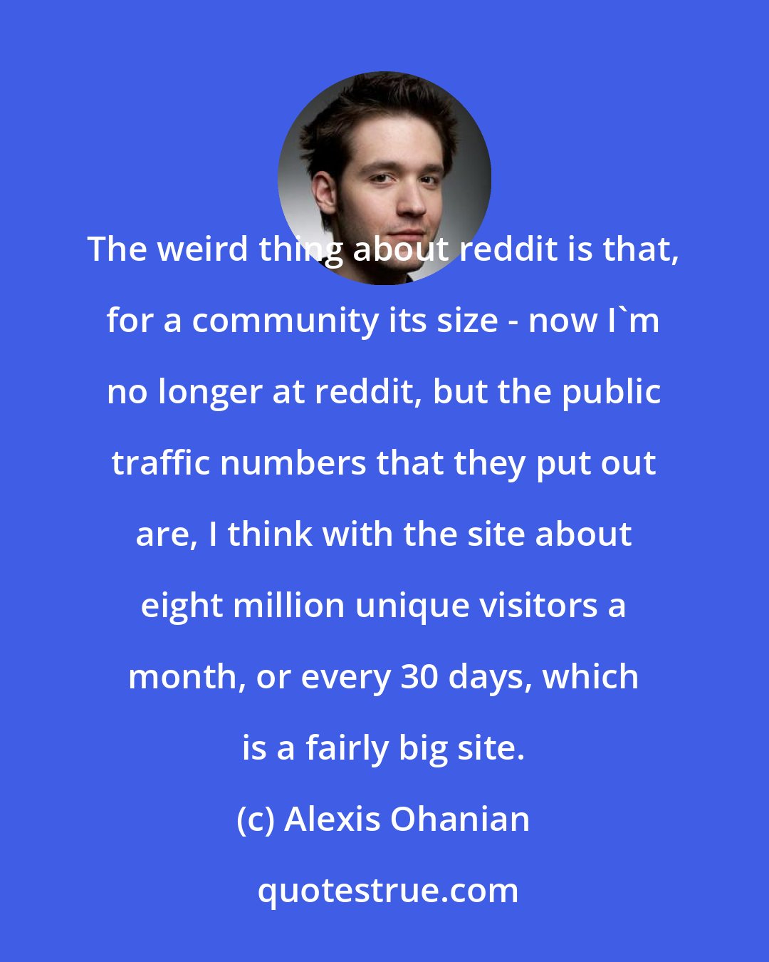 Alexis Ohanian: The weird thing about reddit is that, for a community its size - now I'm no longer at reddit, but the public traffic numbers that they put out are, I think with the site about eight million unique visitors a month, or every 30 days, which is a fairly big site.