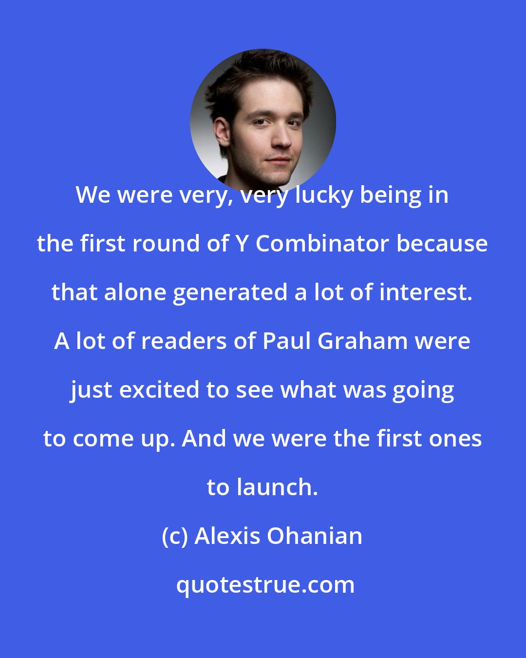 Alexis Ohanian: We were very, very lucky being in the first round of Y Combinator because that alone generated a lot of interest. A lot of readers of Paul Graham were just excited to see what was going to come up. And we were the first ones to launch.