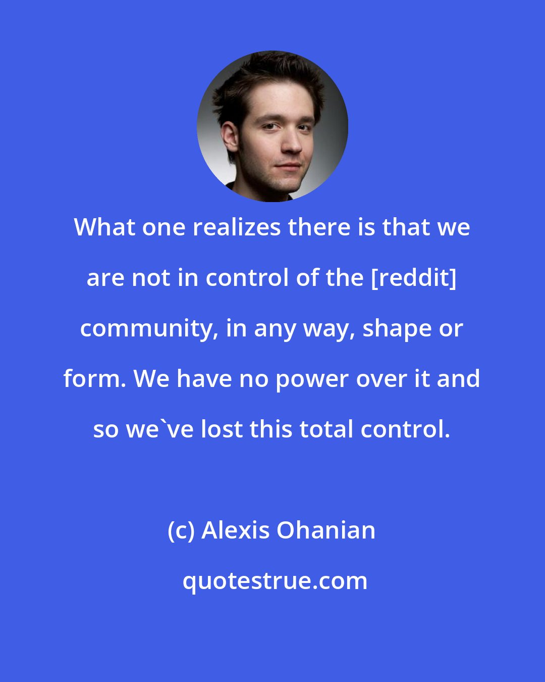 Alexis Ohanian: What one realizes there is that we are not in control of the [reddit] community, in any way, shape or form. We have no power over it and so we've lost this total control.