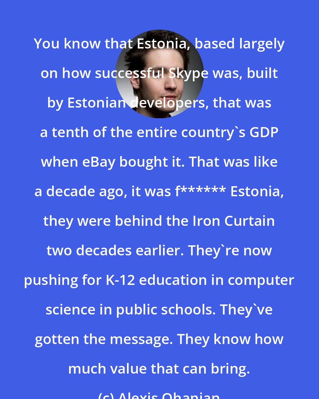 Alexis Ohanian: You know that Estonia, based largely on how successful Skype was, built by Estonian developers, that was a tenth of the entire country's GDP when eBay bought it. That was like a decade ago, it was f****** Estonia, they were behind the Iron Curtain two decades earlier. They're now pushing for K-12 education in computer science in public schools. They've gotten the message. They know how much value that can bring.