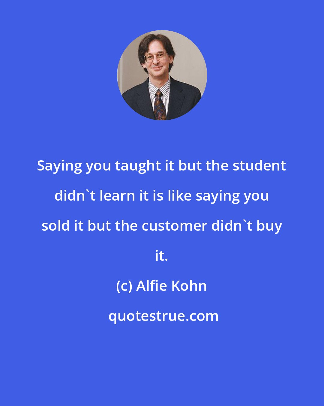 Alfie Kohn: Saying you taught it but the student didn't learn it is like saying you sold it but the customer didn't buy it.