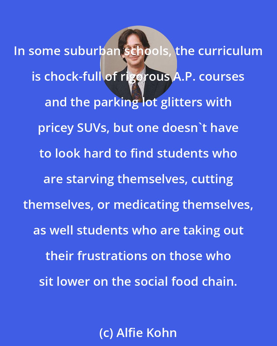 Alfie Kohn: In some suburban schools, the curriculum is chock-full of rigorous A.P. courses and the parking lot glitters with pricey SUVs, but one doesn't have to look hard to find students who are starving themselves, cutting themselves, or medicating themselves, as well students who are taking out their frustrations on those who sit lower on the social food chain.