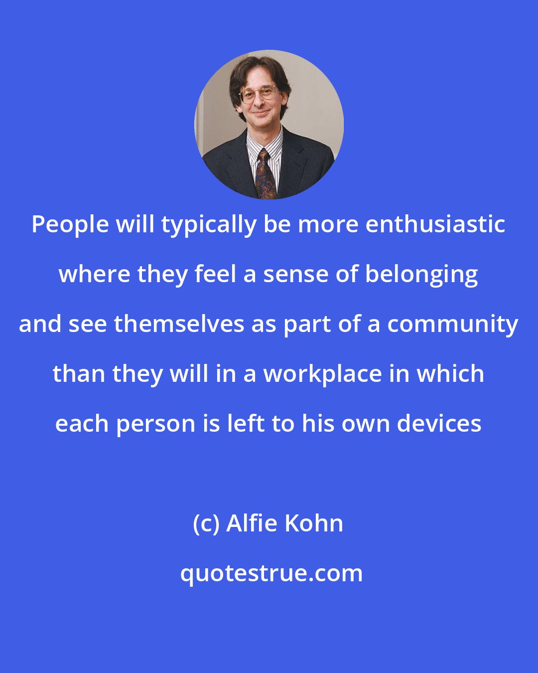 Alfie Kohn: People will typically be more enthusiastic where they feel a sense of belonging and see themselves as part of a community than they will in a workplace in which each person is left to his own devices