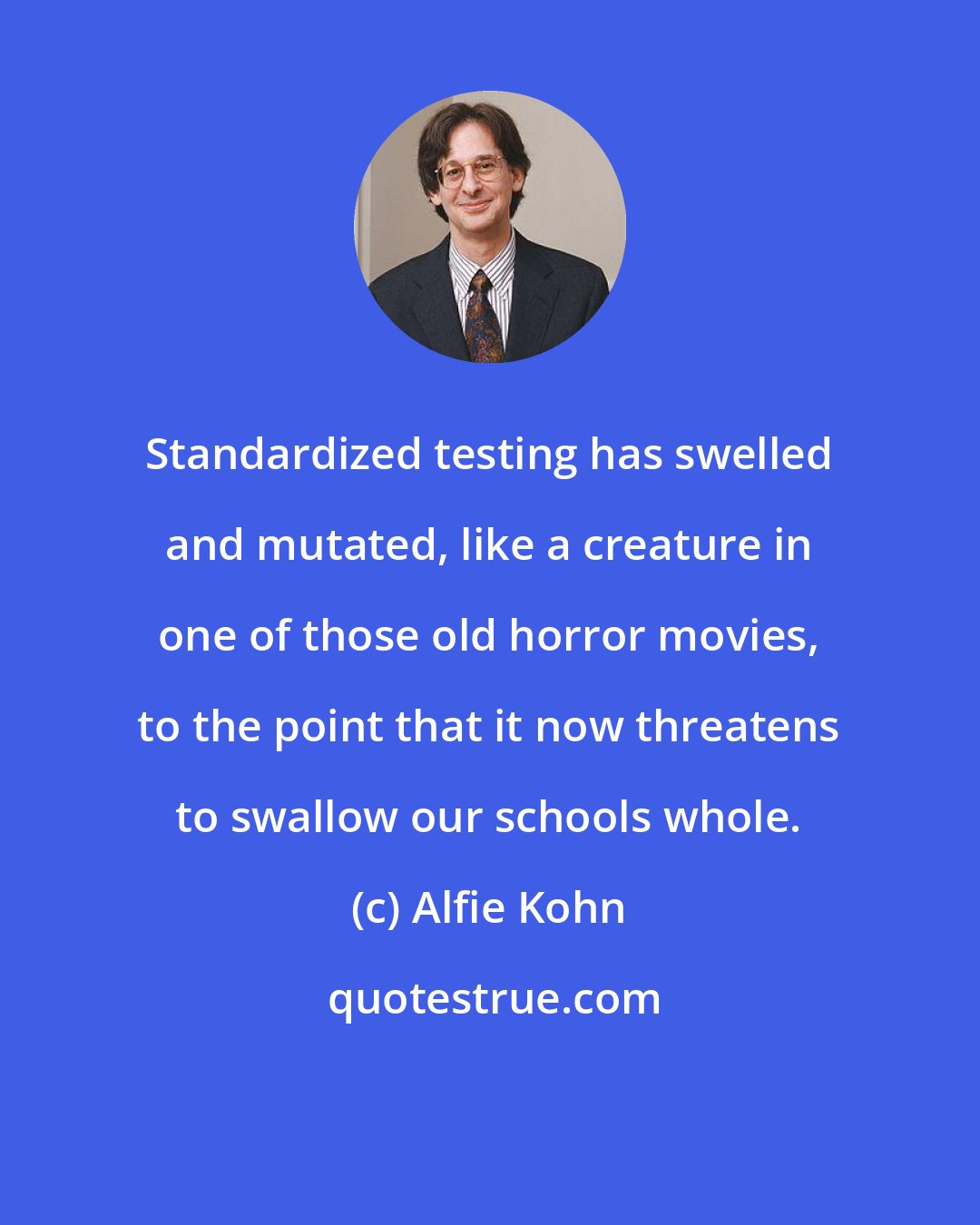 Alfie Kohn: Standardized testing has swelled and mutated, like a creature in one of those old horror movies, to the point that it now threatens to swallow our schools whole.