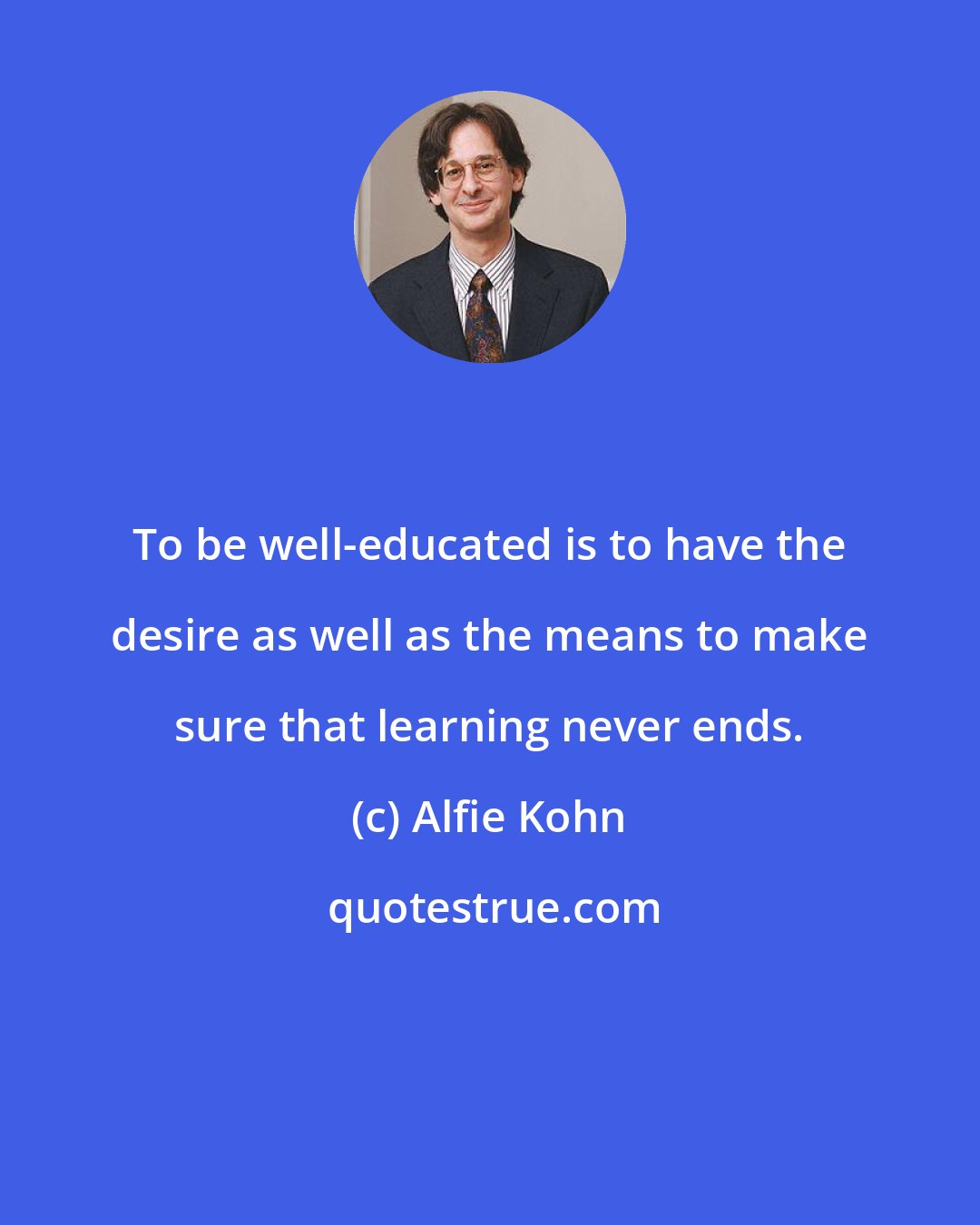 Alfie Kohn: To be well-educated is to have the desire as well as the means to make sure that learning never ends.