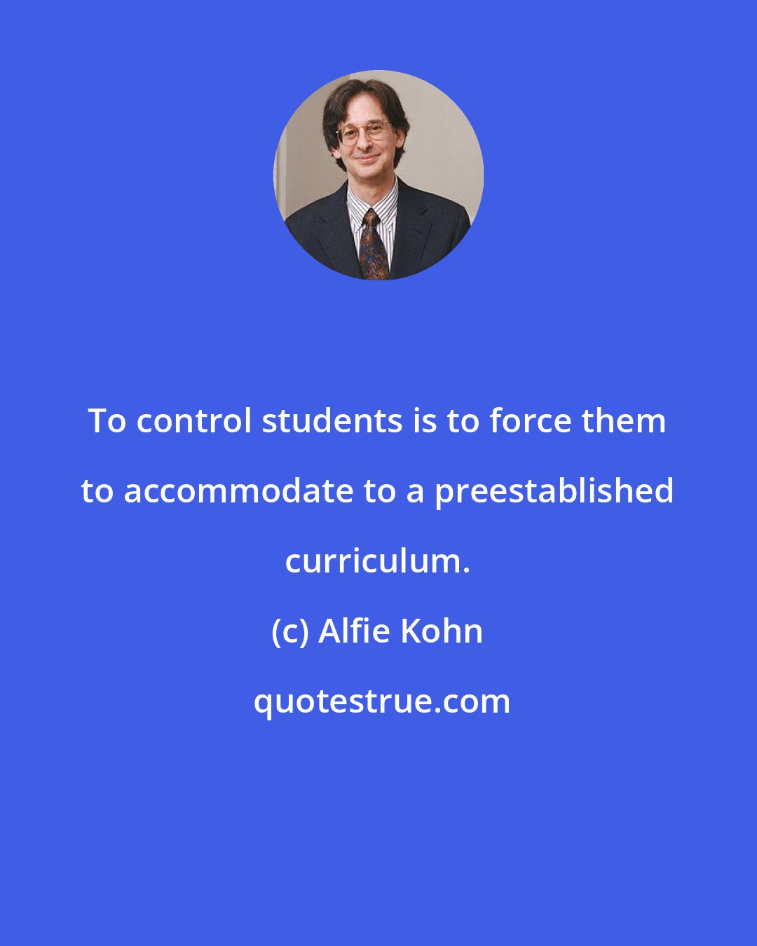 Alfie Kohn: To control students is to force them to accommodate to a preestablished curriculum.