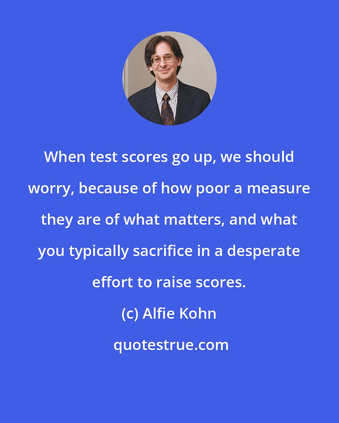 Alfie Kohn: When test scores go up, we should worry, because of how poor a measure they are of what matters, and what you typically sacrifice in a desperate effort to raise scores.