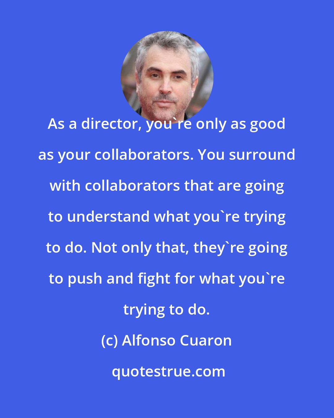 Alfonso Cuaron: As a director, you're only as good as your collaborators. You surround with collaborators that are going to understand what you're trying to do. Not only that, they're going to push and fight for what you're trying to do.