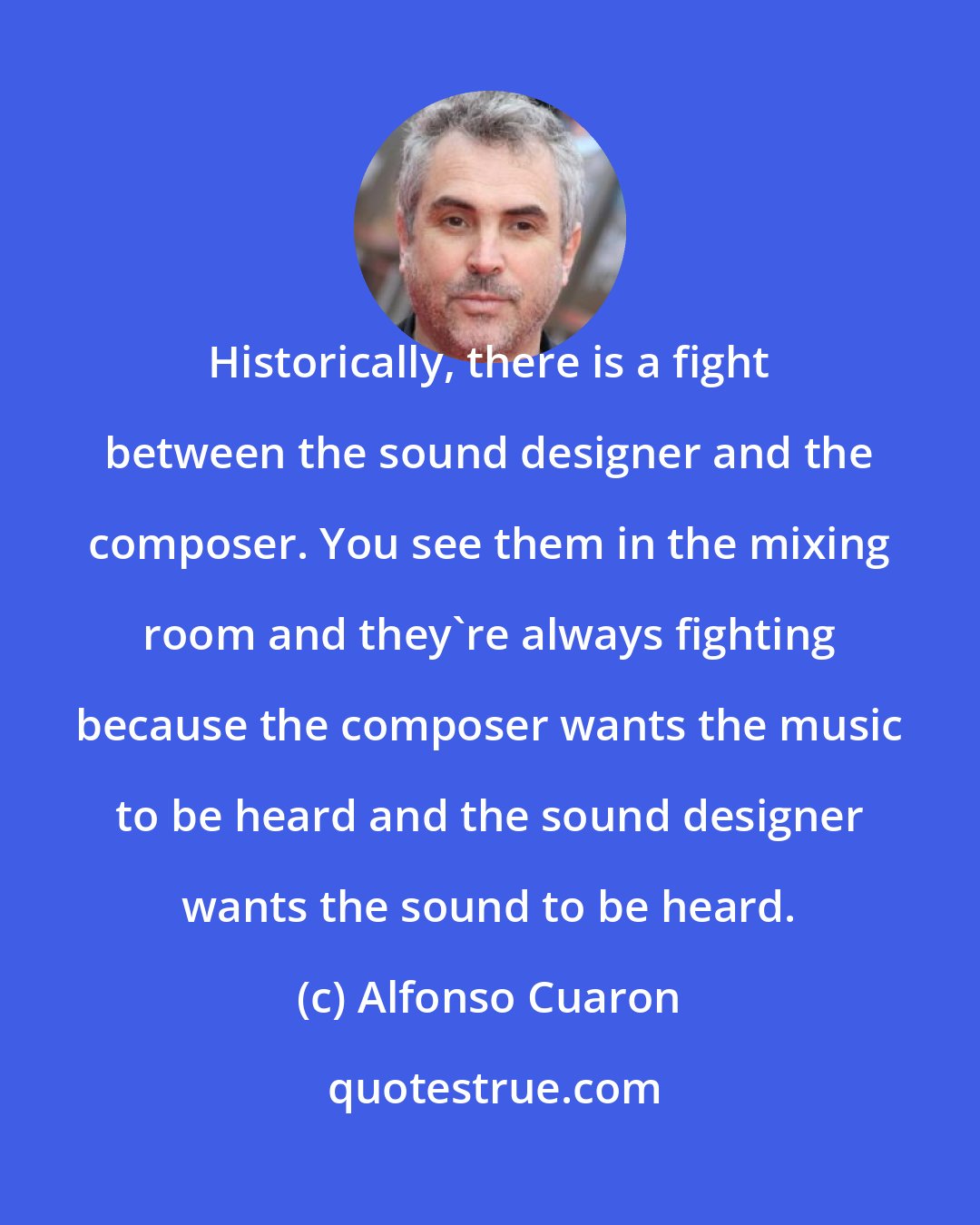 Alfonso Cuaron: Historically, there is a fight between the sound designer and the composer. You see them in the mixing room and they're always fighting because the composer wants the music to be heard and the sound designer wants the sound to be heard.