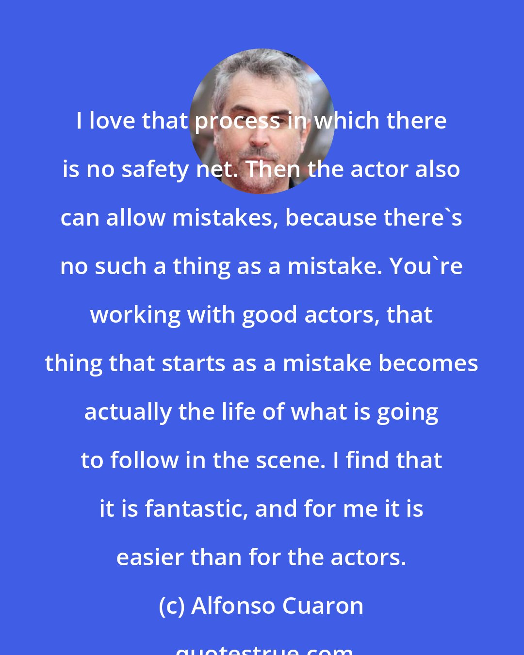 Alfonso Cuaron: I love that process in which there is no safety net. Then the actor also can allow mistakes, because there's no such a thing as a mistake. You're working with good actors, that thing that starts as a mistake becomes actually the life of what is going to follow in the scene. I find that it is fantastic, and for me it is easier than for the actors.