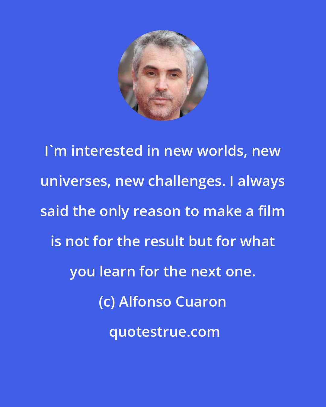 Alfonso Cuaron: I'm interested in new worlds, new universes, new challenges. I always said the only reason to make a film is not for the result but for what you learn for the next one.