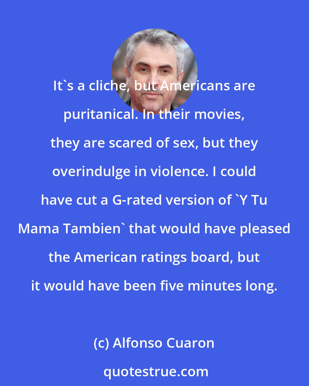 Alfonso Cuaron: It's a cliche, but Americans are puritanical. In their movies, they are scared of sex, but they overindulge in violence. I could have cut a G-rated version of 'Y Tu Mama Tambien' that would have pleased the American ratings board, but it would have been five minutes long.