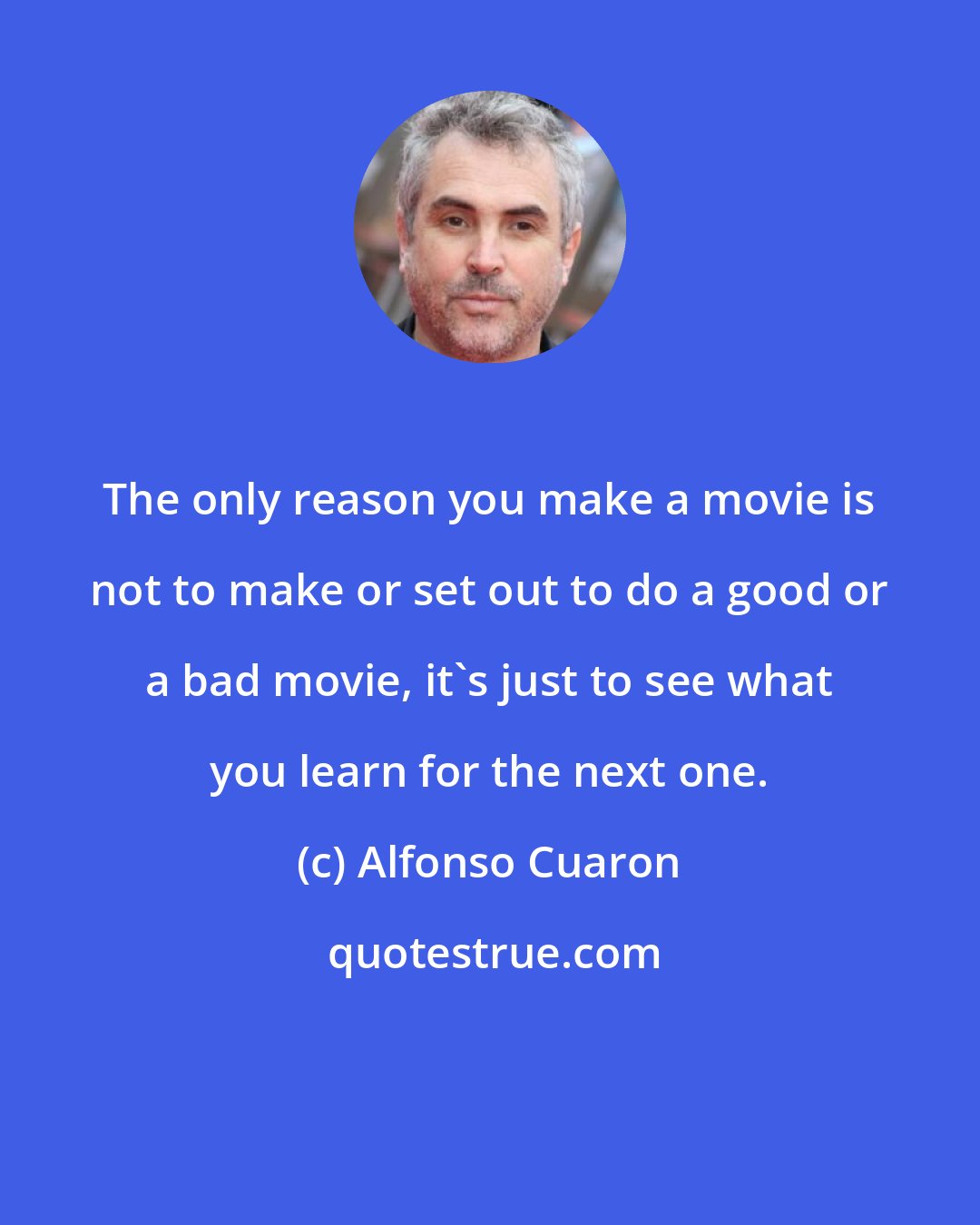 Alfonso Cuaron: The only reason you make a movie is not to make or set out to do a good or a bad movie, it's just to see what you learn for the next one.