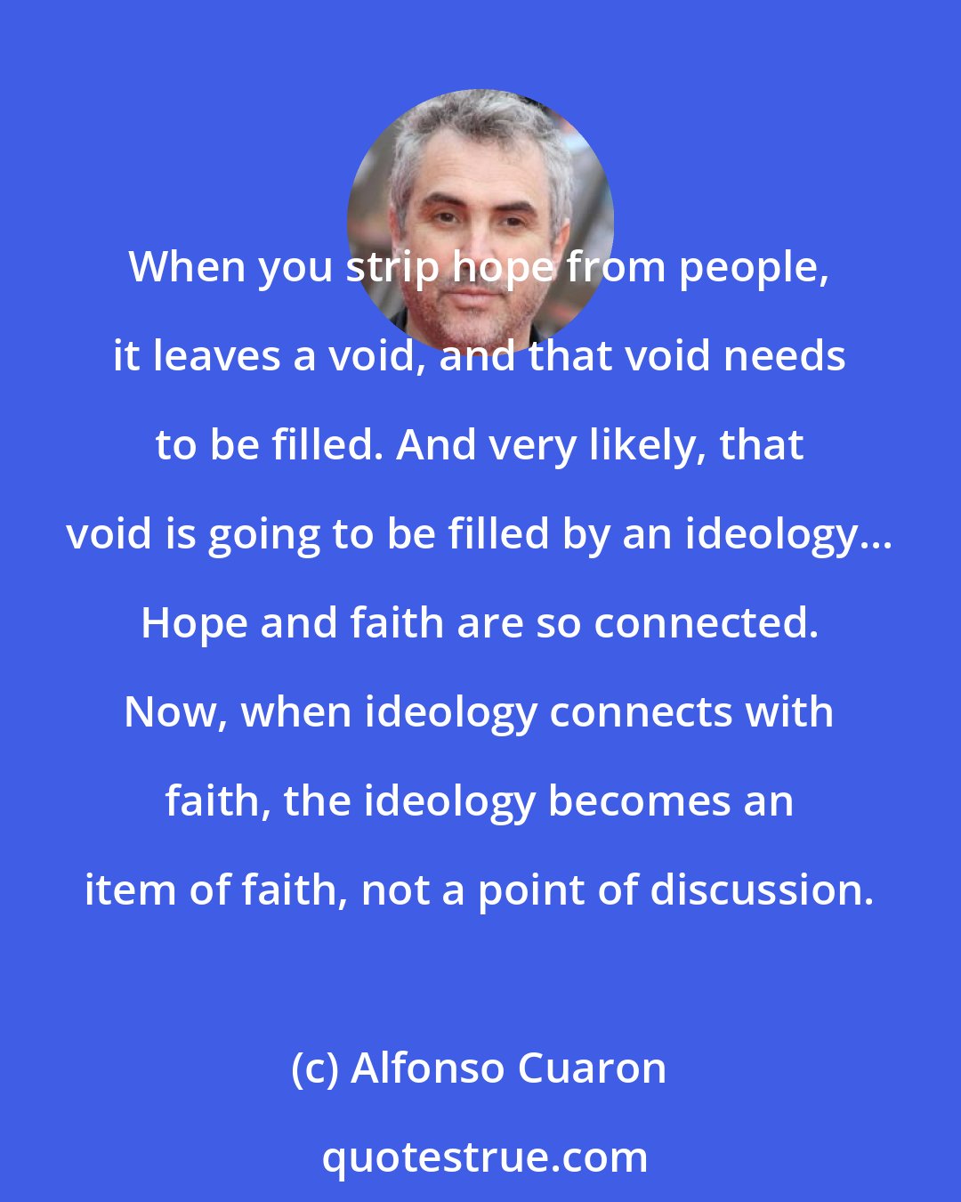 Alfonso Cuaron: When you strip hope from people, it leaves a void, and that void needs to be filled. And very likely, that void is going to be filled by an ideology... Hope and faith are so connected. Now, when ideology connects with faith, the ideology becomes an item of faith, not a point of discussion.