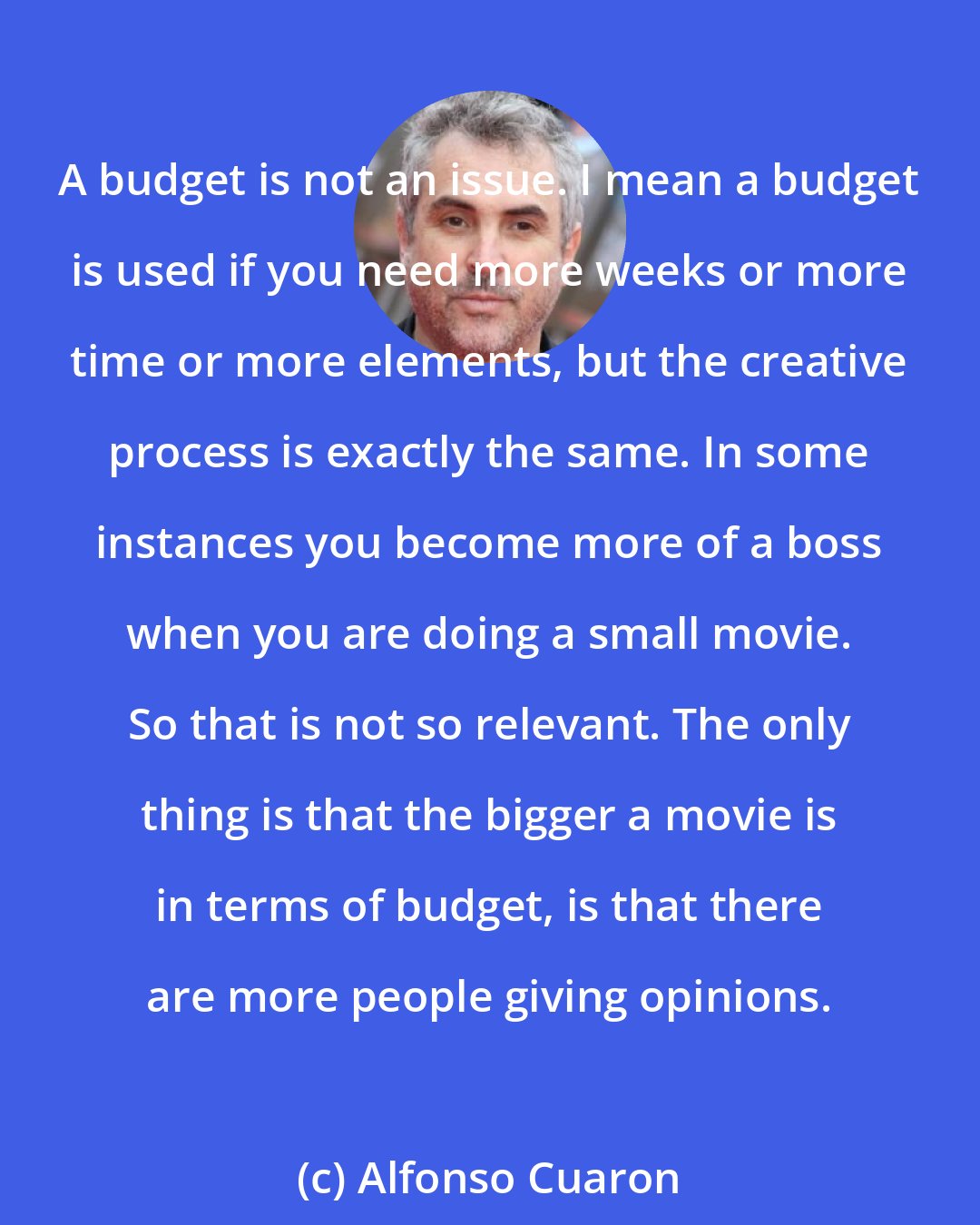 Alfonso Cuaron: A budget is not an issue. I mean a budget is used if you need more weeks or more time or more elements, but the creative process is exactly the same. In some instances you become more of a boss when you are doing a small movie. So that is not so relevant. The only thing is that the bigger a movie is in terms of budget, is that there are more people giving opinions.