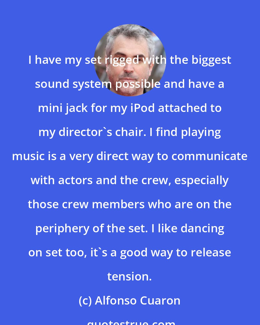 Alfonso Cuaron: I have my set rigged with the biggest sound system possible and have a mini jack for my iPod attached to my director's chair. I find playing music is a very direct way to communicate with actors and the crew, especially those crew members who are on the periphery of the set. I like dancing on set too, it's a good way to release tension.