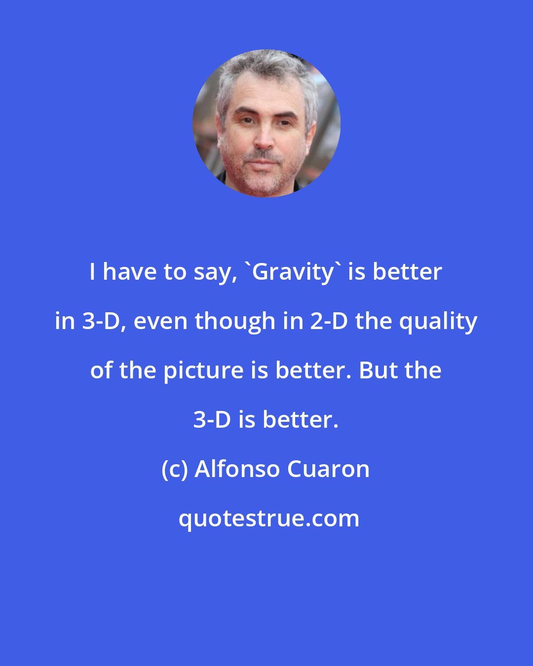 Alfonso Cuaron: I have to say, 'Gravity' is better in 3-D, even though in 2-D the quality of the picture is better. But the 3-D is better.