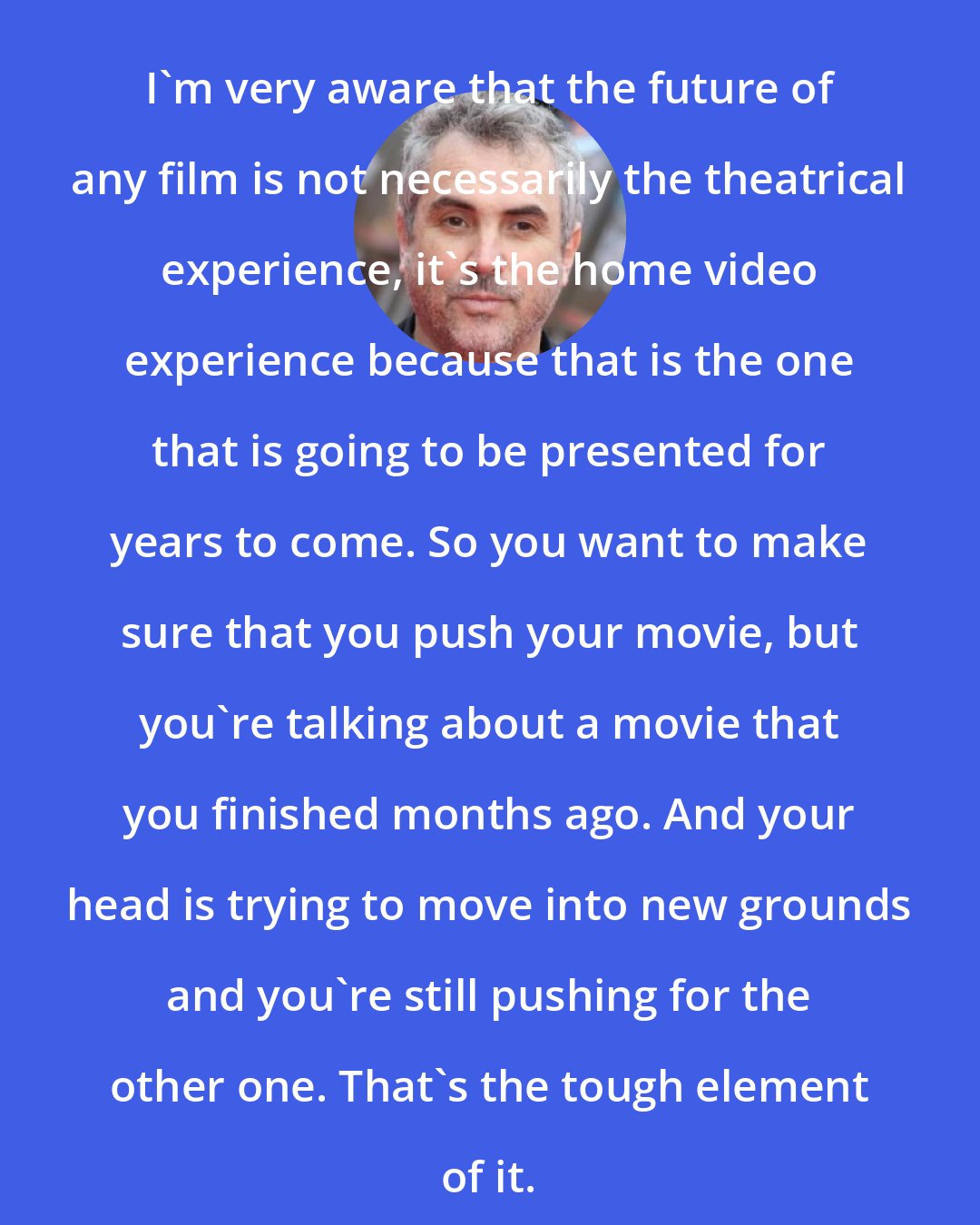 Alfonso Cuaron: I'm very aware that the future of any film is not necessarily the theatrical experience, it's the home video experience because that is the one that is going to be presented for years to come. So you want to make sure that you push your movie, but you're talking about a movie that you finished months ago. And your head is trying to move into new grounds and you're still pushing for the other one. That's the tough element of it.