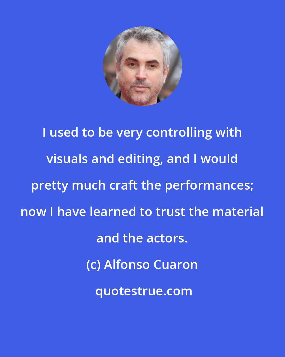 Alfonso Cuaron: I used to be very controlling with visuals and editing, and I would pretty much craft the performances; now I have learned to trust the material and the actors.