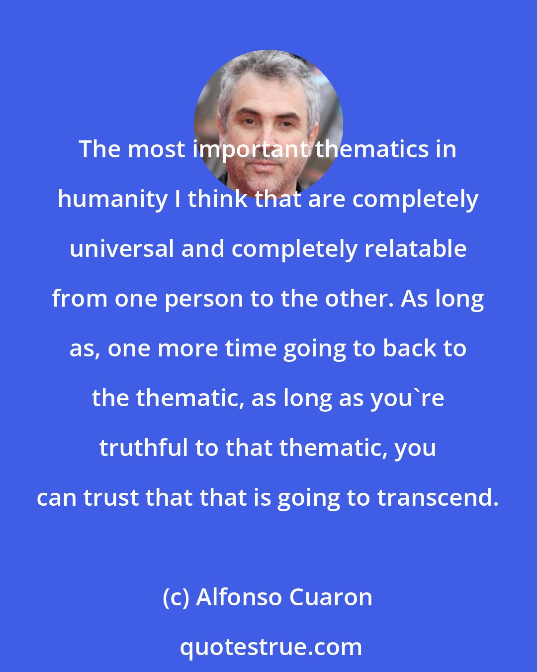 Alfonso Cuaron: The most important thematics in humanity I think that are completely universal and completely relatable from one person to the other. As long as, one more time going to back to the thematic, as long as you're truthful to that thematic, you can trust that that is going to transcend.