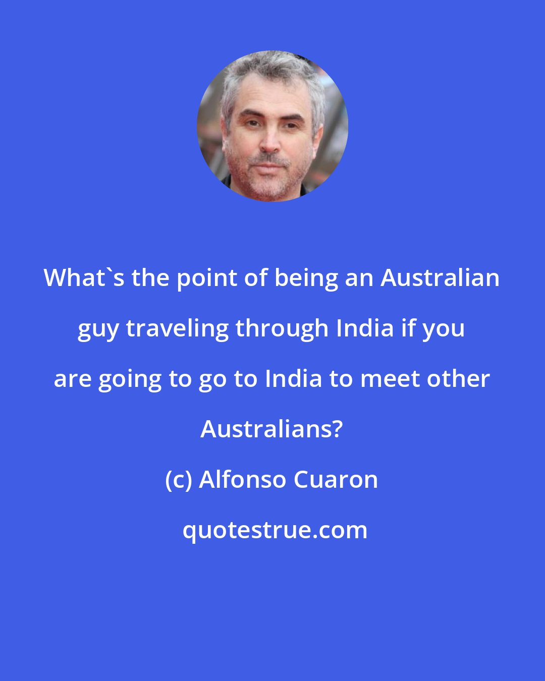 Alfonso Cuaron: What's the point of being an Australian guy traveling through India if you are going to go to India to meet other Australians?