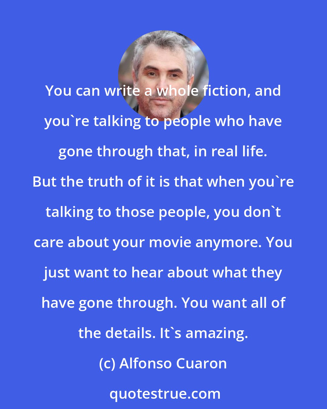 Alfonso Cuaron: You can write a whole fiction, and you're talking to people who have gone through that, in real life. But the truth of it is that when you're talking to those people, you don't care about your movie anymore. You just want to hear about what they have gone through. You want all of the details. It's amazing.