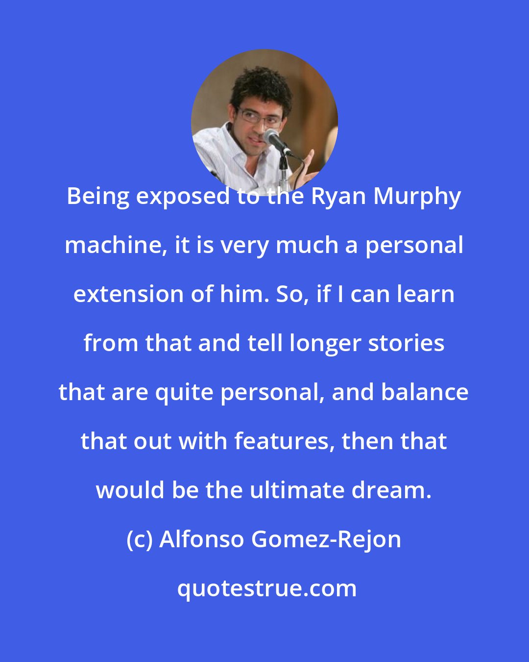 Alfonso Gomez-Rejon: Being exposed to the Ryan Murphy machine, it is very much a personal extension of him. So, if I can learn from that and tell longer stories that are quite personal, and balance that out with features, then that would be the ultimate dream.
