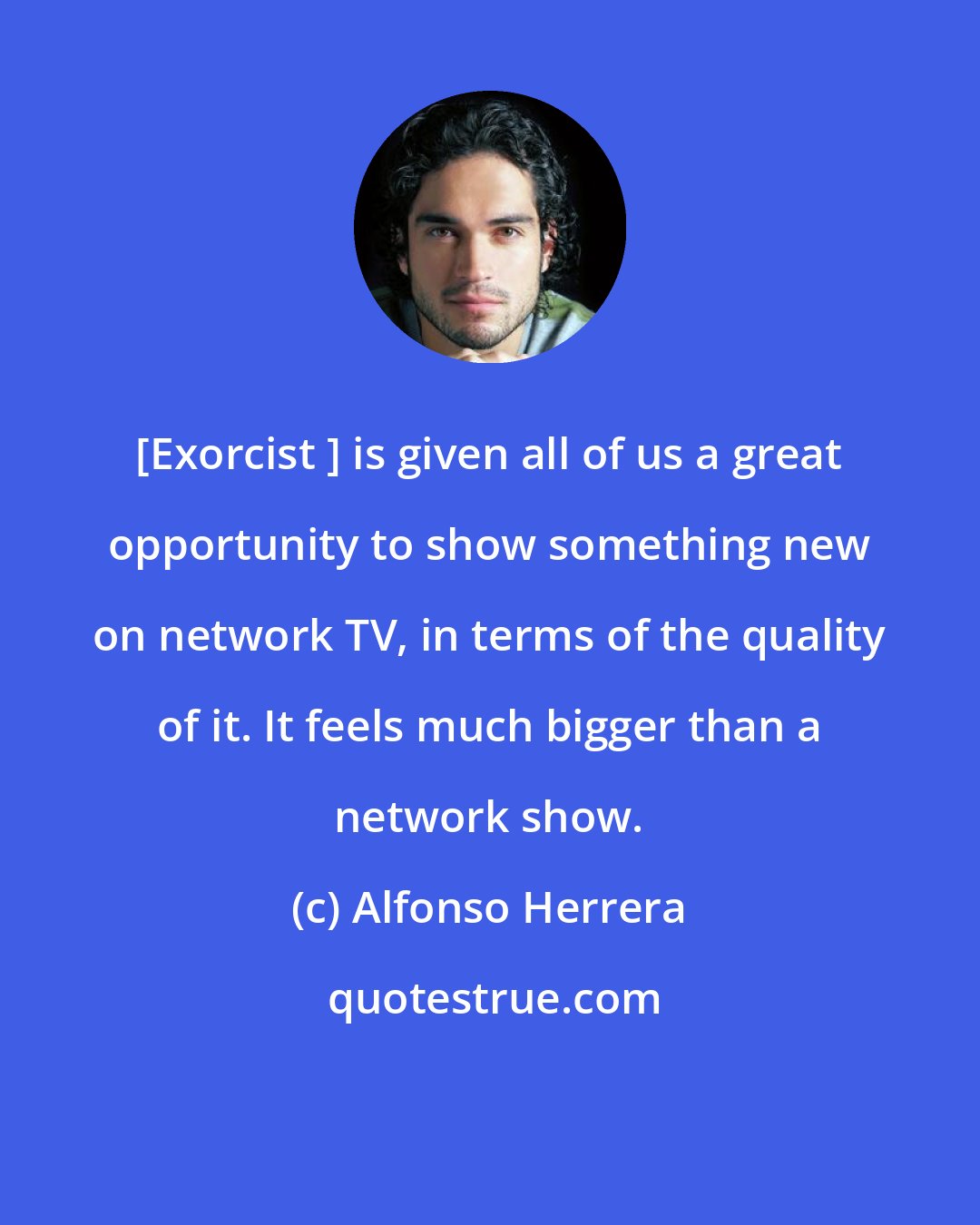 Alfonso Herrera: [Exorcist ] is given all of us a great opportunity to show something new on network TV, in terms of the quality of it. It feels much bigger than a network show.