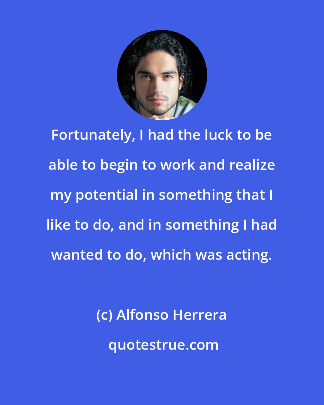 Alfonso Herrera: Fortunately, I had the luck to be able to begin to work and realize my potential in something that I like to do, and in something I had wanted to do, which was acting.