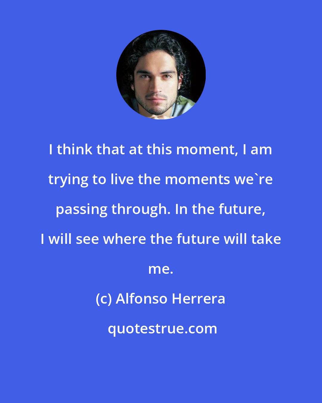 Alfonso Herrera: I think that at this moment, I am trying to live the moments we're passing through. In the future, I will see where the future will take me.