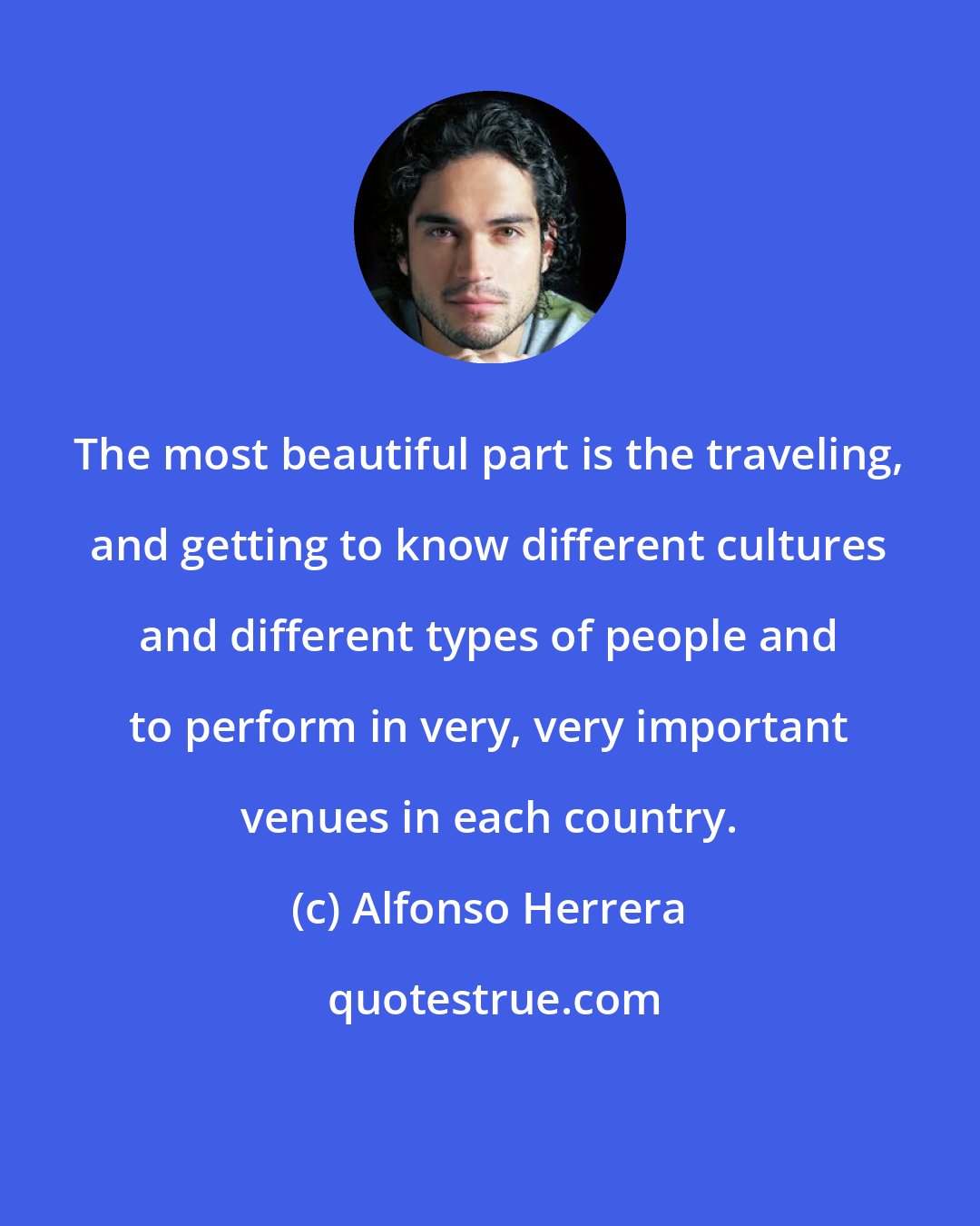 Alfonso Herrera: The most beautiful part is the traveling, and getting to know different cultures and different types of people and to perform in very, very important venues in each country.