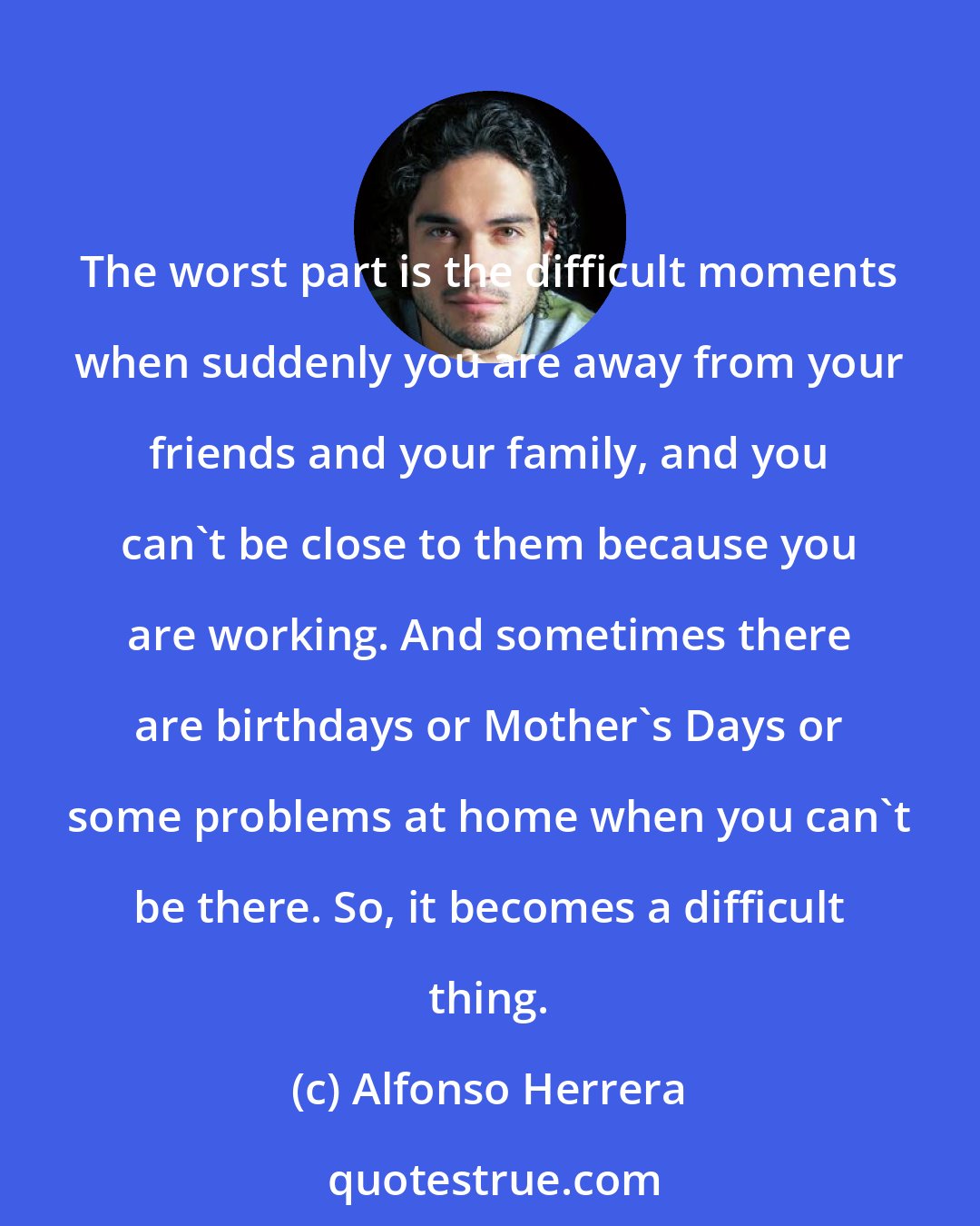 Alfonso Herrera: The worst part is the difficult moments when suddenly you are away from your friends and your family, and you can't be close to them because you are working. And sometimes there are birthdays or Mother's Days or some problems at home when you can't be there. So, it becomes a difficult thing.