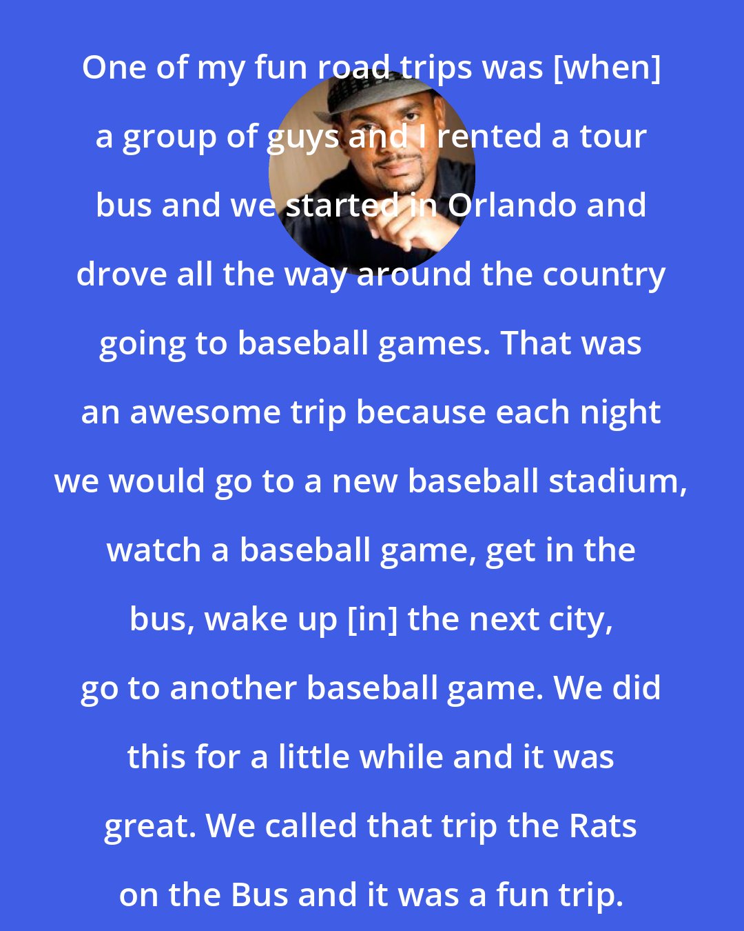 Alfonso Ribeiro: One of my fun road trips was [when] a group of guys and I rented a tour bus and we started in Orlando and drove all the way around the country going to baseball games. That was an awesome trip because each night we would go to a new baseball stadium, watch a baseball game, get in the bus, wake up [in] the next city, go to another baseball game. We did this for a little while and it was great. We called that trip the Rats on the Bus and it was a fun trip.