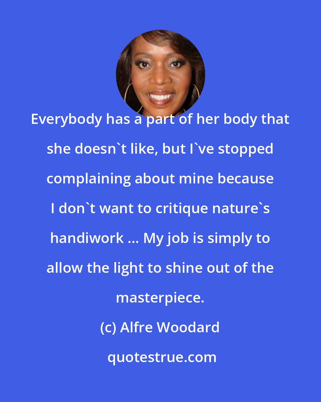 Alfre Woodard: Everybody has a part of her body that she doesn't like, but I've stopped complaining about mine because I don't want to critique nature's handiwork ... My job is simply to allow the light to shine out of the masterpiece.