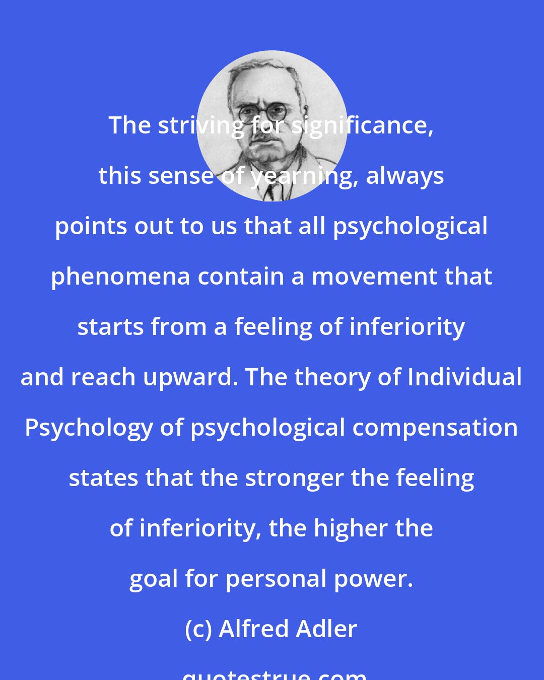 Alfred Adler: The striving for significance, this sense of yearning, always points out to us that all psychological phenomena contain a movement that starts from a feeling of inferiority and reach upward. The theory of Individual Psychology of psychological compensation states that the stronger the feeling of inferiority, the higher the goal for personal power.