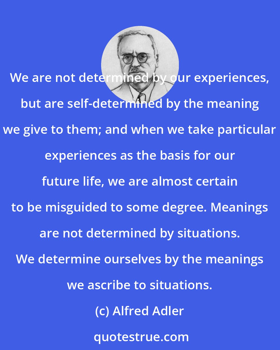 Alfred Adler: We are not determined by our experiences, but are self-determined by the meaning we give to them; and when we take particular experiences as the basis for our future life, we are almost certain to be misguided to some degree. Meanings are not determined by situations. We determine ourselves by the meanings we ascribe to situations.