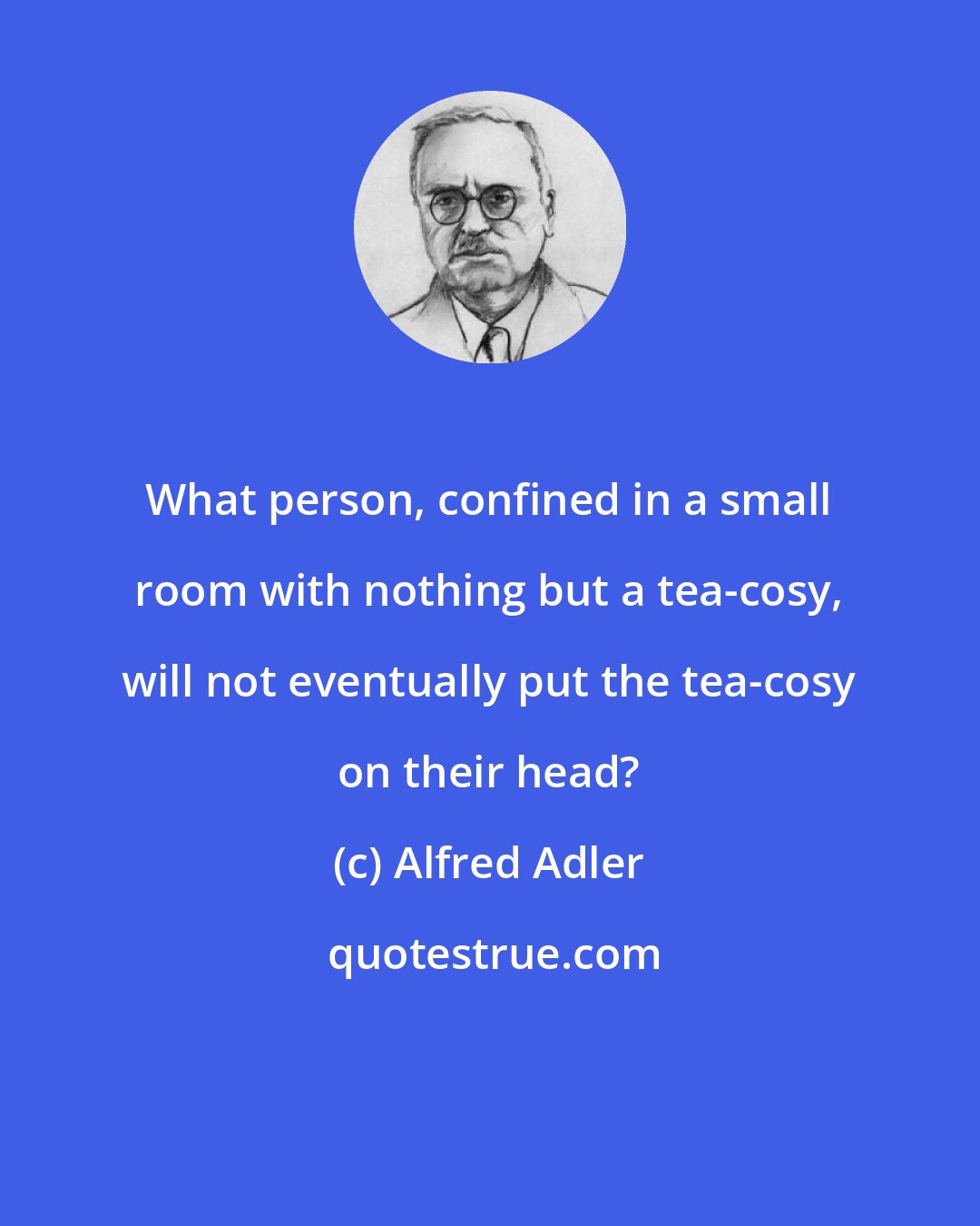 Alfred Adler: What person, confined in a small room with nothing but a tea-cosy, will not eventually put the tea-cosy on their head?