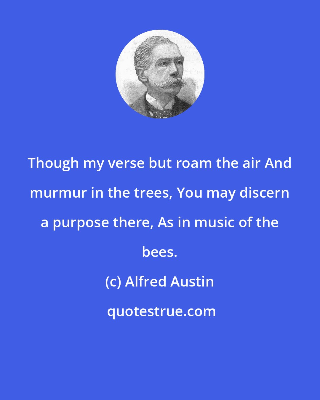 Alfred Austin: Though my verse but roam the air And murmur in the trees, You may discern a purpose there, As in music of the bees.