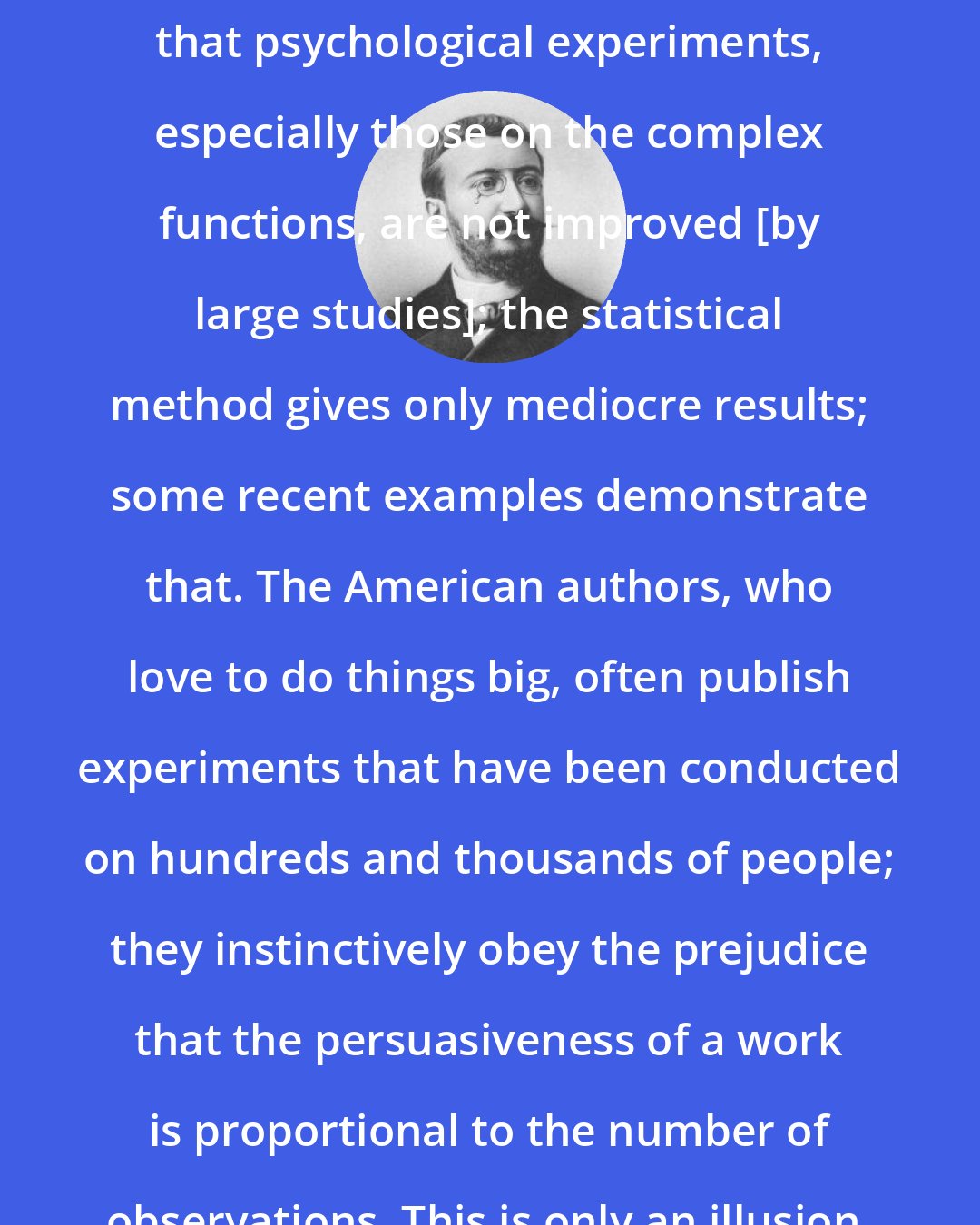 Alfred Binet: I wish that one would be persuaded that psychological experiments, especially those on the complex functions, are not improved [by large studies]; the statistical method gives only mediocre results; some recent examples demonstrate that. The American authors, who love to do things big, often publish experiments that have been conducted on hundreds and thousands of people; they instinctively obey the prejudice that the persuasiveness of a work is proportional to the number of observations. This is only an illusion.