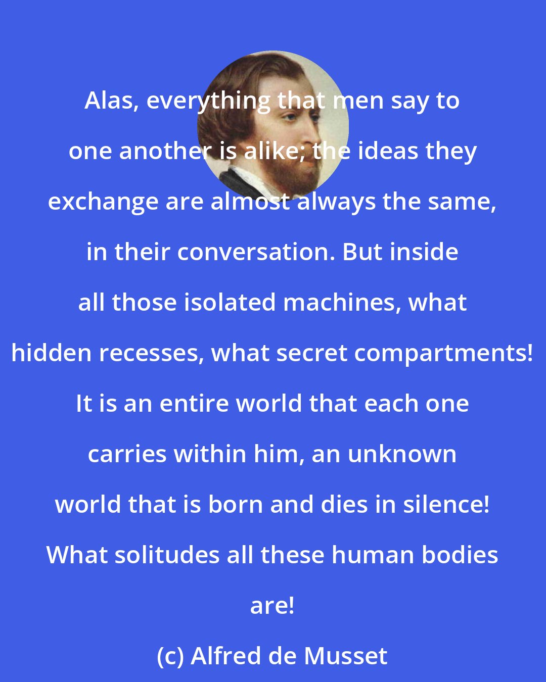 Alfred de Musset: Alas, everything that men say to one another is alike; the ideas they exchange are almost always the same, in their conversation. But inside all those isolated machines, what hidden recesses, what secret compartments! It is an entire world that each one carries within him, an unknown world that is born and dies in silence! What solitudes all these human bodies are!